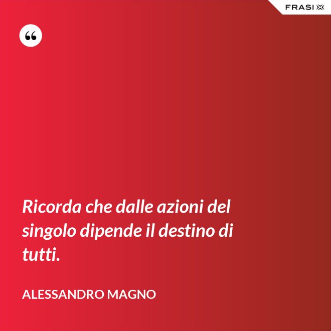 Ricorda che dalle azioni del singolo dipende il destino di tutti. - Alessandro Magno