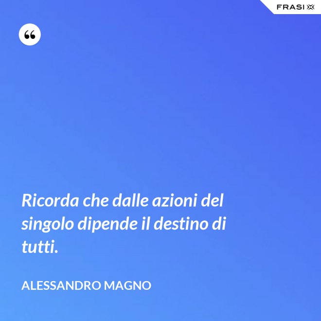 Ricorda che dalle azioni del singolo dipende il destino di tutti. - Alessandro Magno