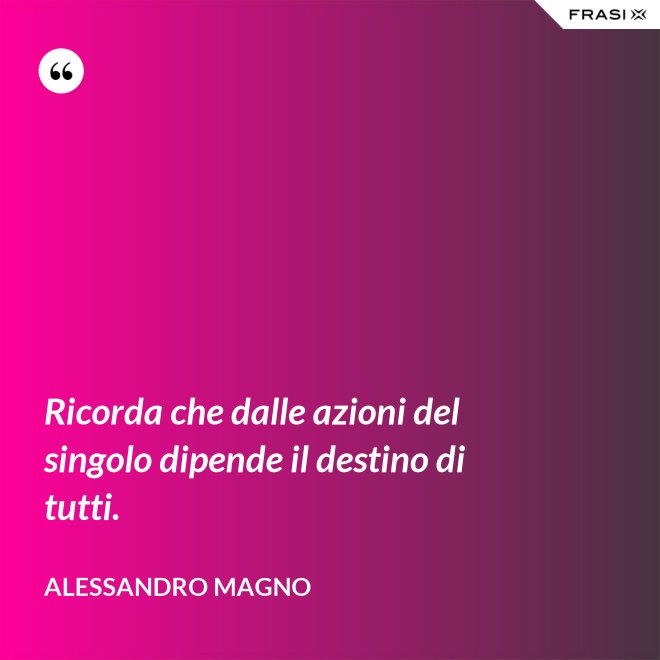Ricorda che dalle azioni del singolo dipende il destino di tutti. - Alessandro Magno