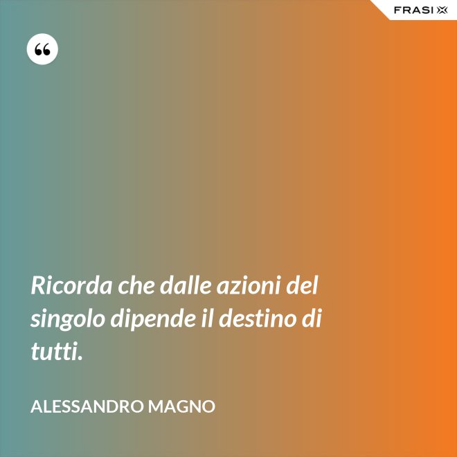 Ricorda che dalle azioni del singolo dipende il destino di tutti. - Alessandro Magno