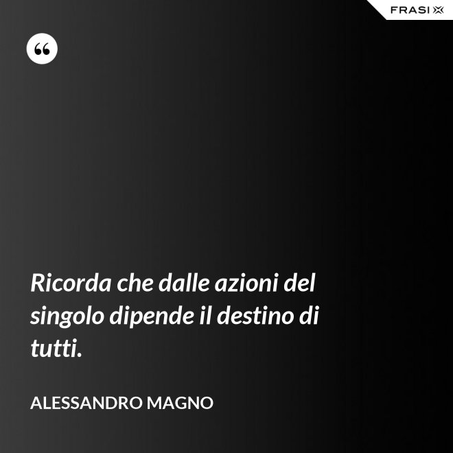 Ricorda che dalle azioni del singolo dipende il destino di tutti. - Alessandro Magno