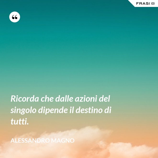 Ricorda che dalle azioni del singolo dipende il destino di tutti. - Alessandro Magno