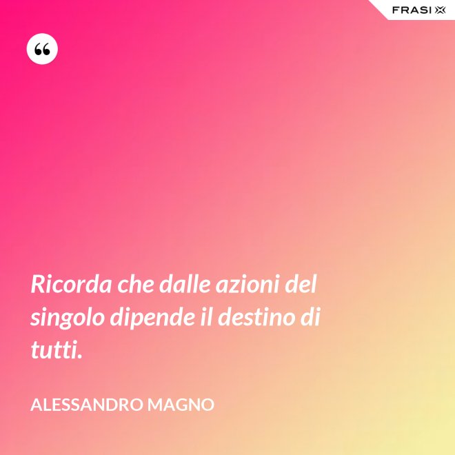 Ricorda che dalle azioni del singolo dipende il destino di tutti. - Alessandro Magno