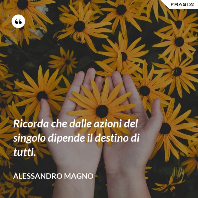 Ricorda che dalle azioni del singolo dipende il destino di tutti. - Alessandro Magno