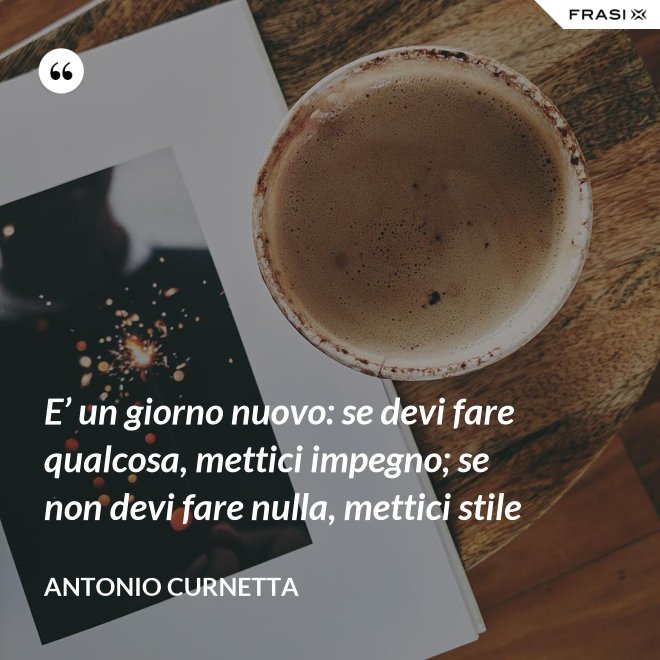 E’ un giorno nuovo: se devi fare qualcosa, mettici impegno; se non devi fare nulla, mettici stile - Antonio Curnetta