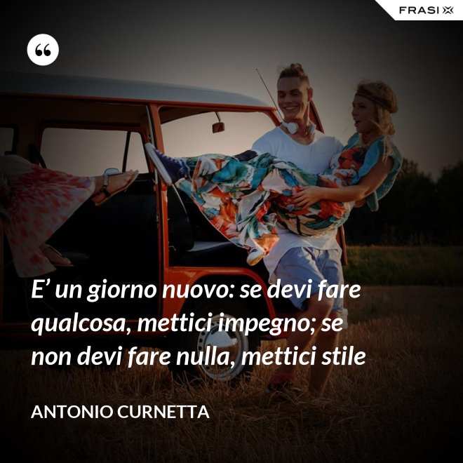 E’ un giorno nuovo: se devi fare qualcosa, mettici impegno; se non devi fare nulla, mettici stile - Antonio Curnetta