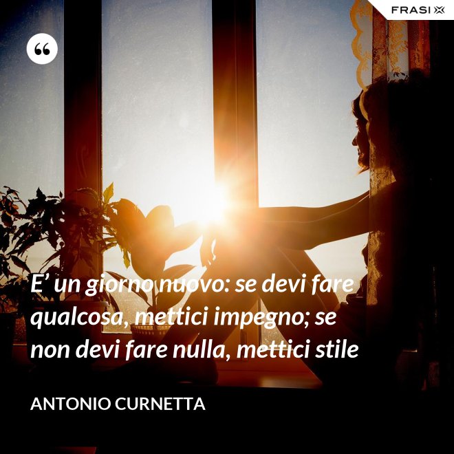 E’ un giorno nuovo: se devi fare qualcosa, mettici impegno; se non devi fare nulla, mettici stile - Antonio Curnetta