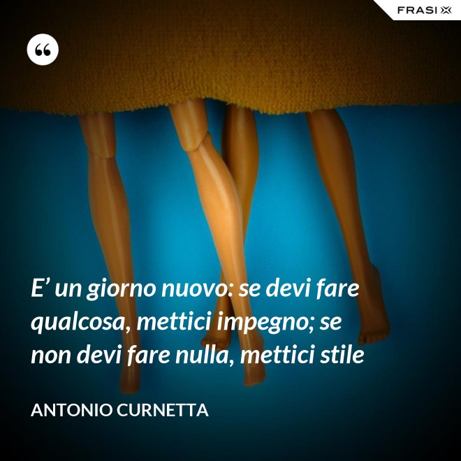 E’ un giorno nuovo: se devi fare qualcosa, mettici impegno; se non devi fare nulla, mettici stile - Antonio Curnetta
