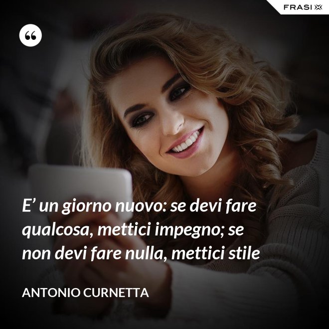 E’ un giorno nuovo: se devi fare qualcosa, mettici impegno; se non devi fare nulla, mettici stile - Antonio Curnetta