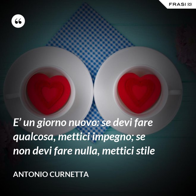 E’ un giorno nuovo: se devi fare qualcosa, mettici impegno; se non devi fare nulla, mettici stile - Antonio Curnetta