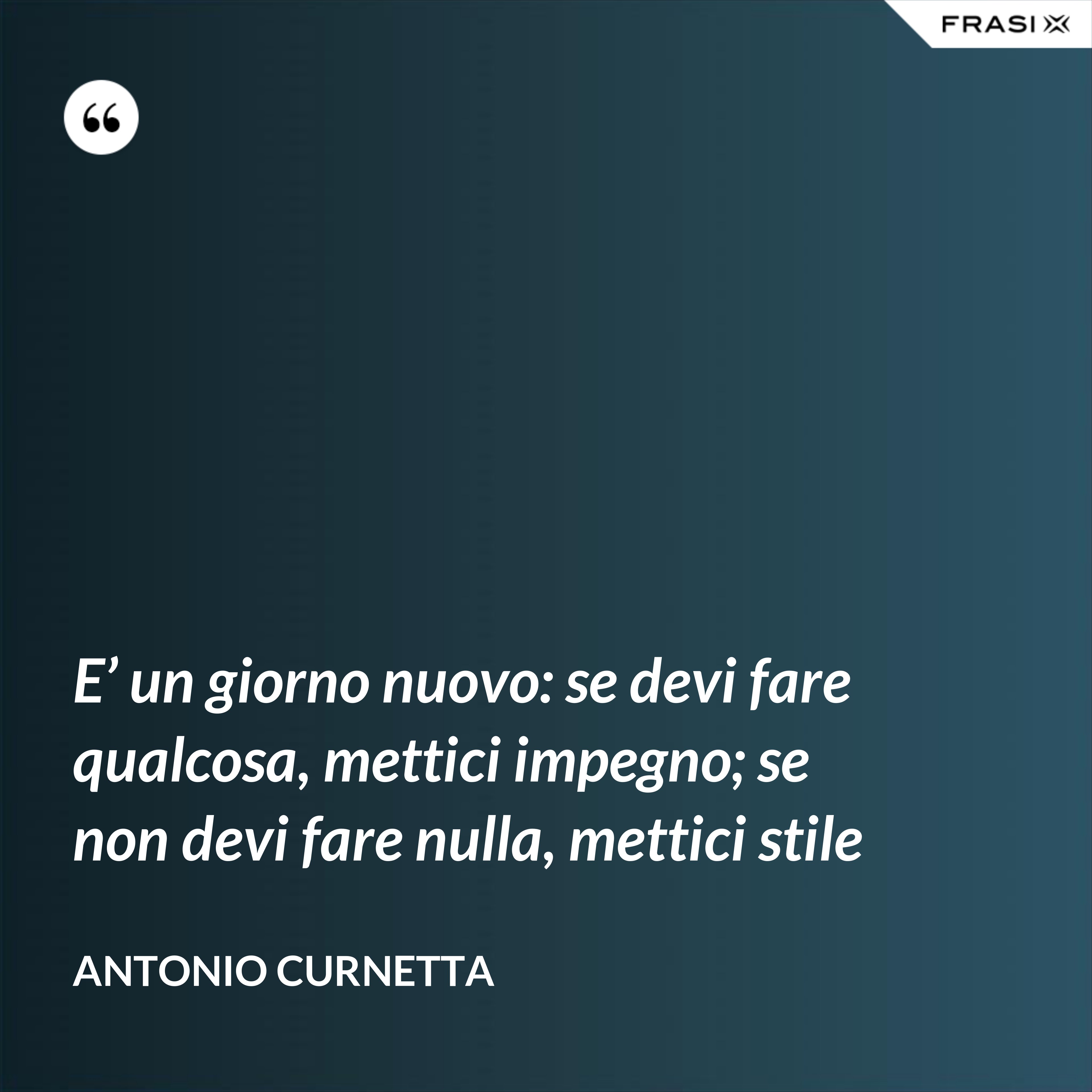 E’ un giorno nuovo: se devi fare qualcosa, mettici impegno; se non devi fare nulla, mettici stile - Antonio Curnetta