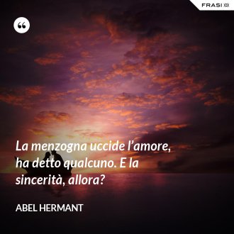 La menzogna uccide l’amore, ha detto qualcuno. E la sincerità, allora? - Abel Hermant