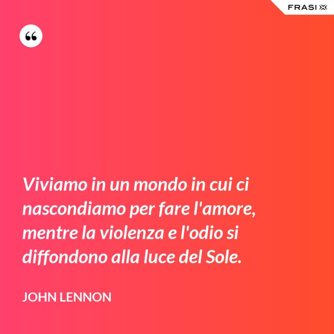 Viviamo in un mondo in cui ci nascondiamo per fare l'amore, mentre la violenza e l'odio si diffondono alla luce del Sole. - John Lennon
