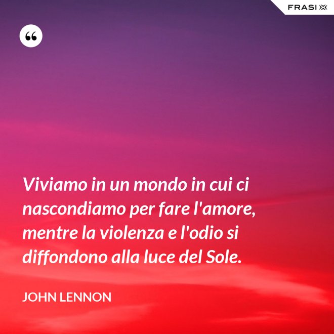 Viviamo in un mondo in cui ci nascondiamo per fare l'amore, mentre la violenza e l'odio si diffondono alla luce del Sole. - John Lennon