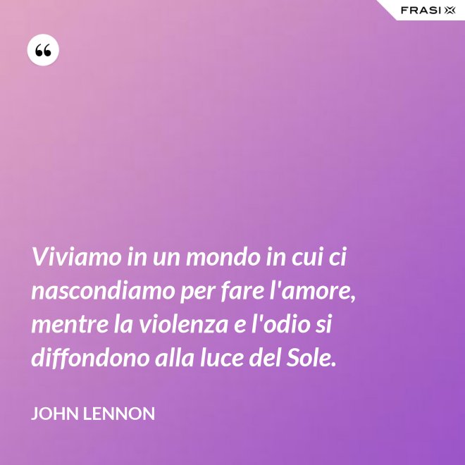 Viviamo in un mondo in cui ci nascondiamo per fare l'amore, mentre la violenza e l'odio si diffondono alla luce del Sole. - John Lennon