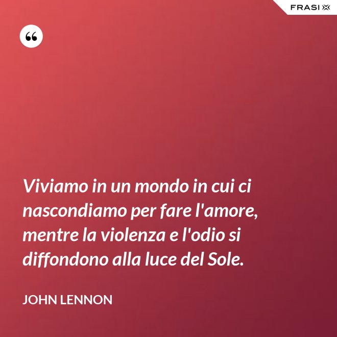 Viviamo in un mondo in cui ci nascondiamo per fare l'amore, mentre la violenza e l'odio si diffondono alla luce del Sole. - John Lennon