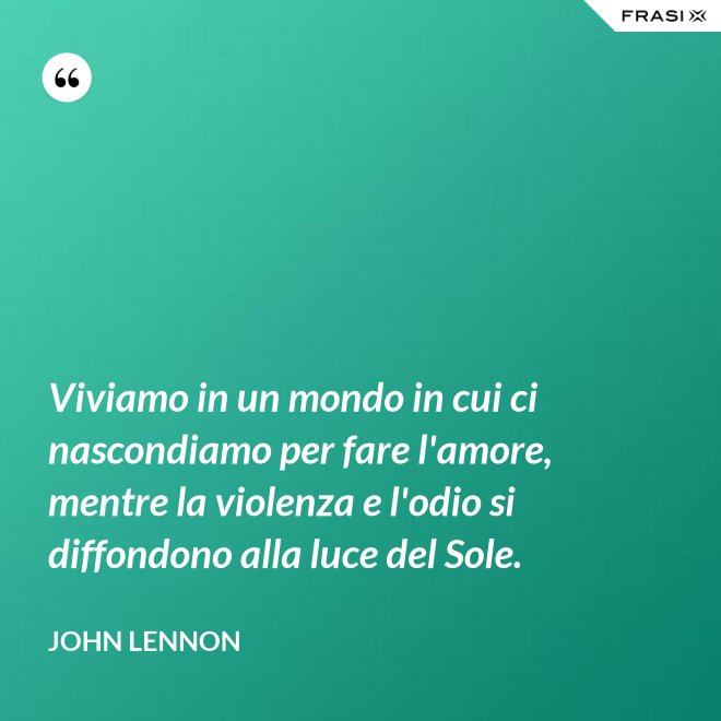Viviamo in un mondo in cui ci nascondiamo per fare l'amore, mentre la violenza e l'odio si diffondono alla luce del Sole. - John Lennon