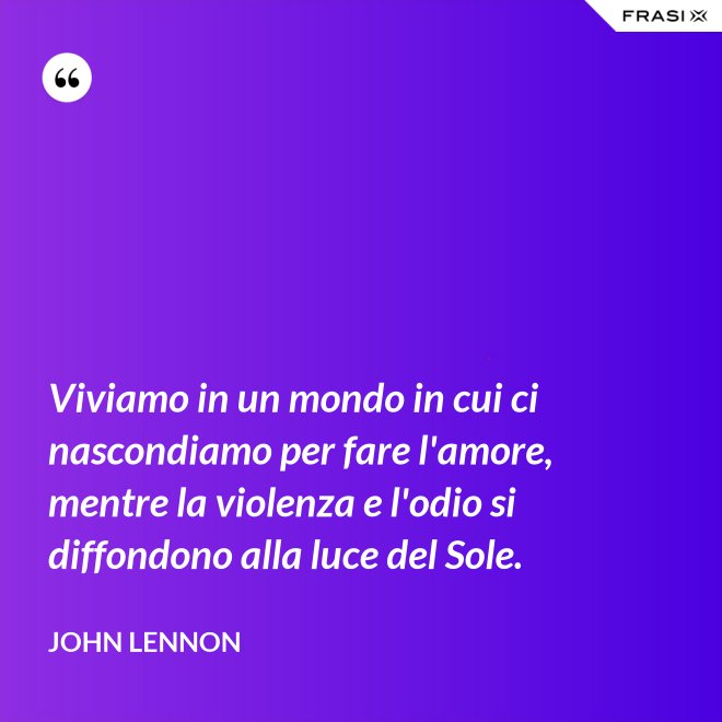 Viviamo in un mondo in cui ci nascondiamo per fare l'amore, mentre la violenza e l'odio si diffondono alla luce del Sole. - John Lennon