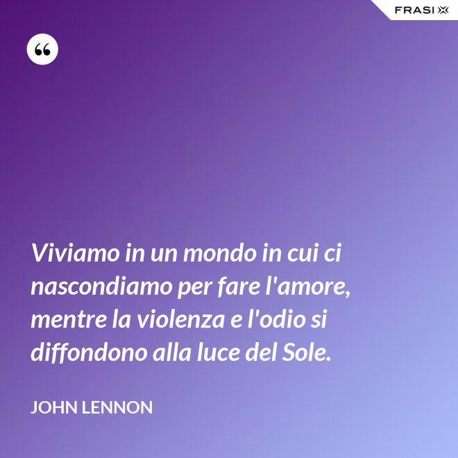 Viviamo in un mondo in cui ci nascondiamo per fare l'amore, mentre la violenza e l'odio si diffondono alla luce del Sole. - John Lennon