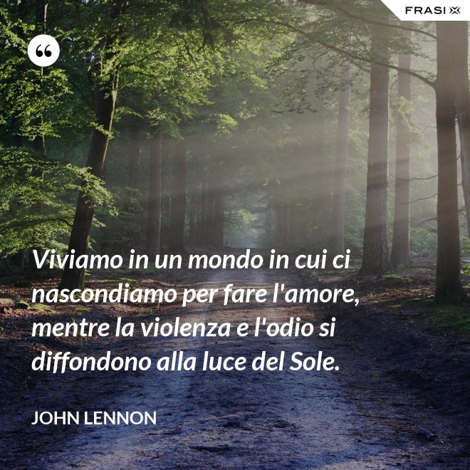 Viviamo in un mondo in cui ci nascondiamo per fare l'amore, mentre la violenza e l'odio si diffondono alla luce del Sole. - John Lennon