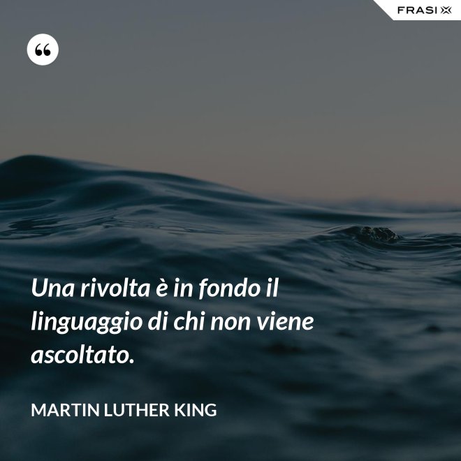 Una rivolta è in fondo il linguaggio di chi non viene ascoltato. - Martin Luther King