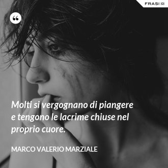 Molti si vergognano di piangere e tengono le lacrime chiuse nel proprio cuore. - Marco Valerio Marziale