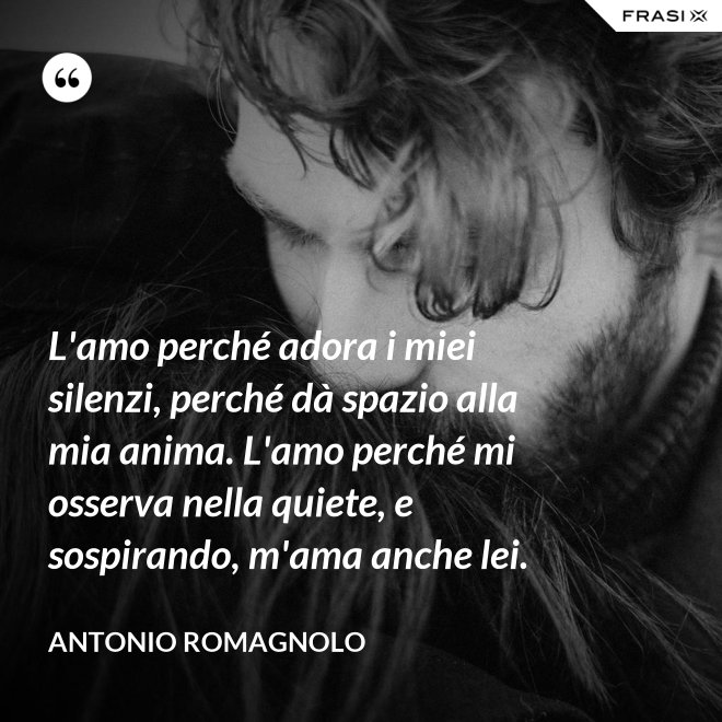 L'amo perché adora i miei silenzi, perché dà spazio alla mia anima. L'amo perché mi osserva nella quiete, e sospirando, m'ama anche lei. - Antonio Romagnolo
