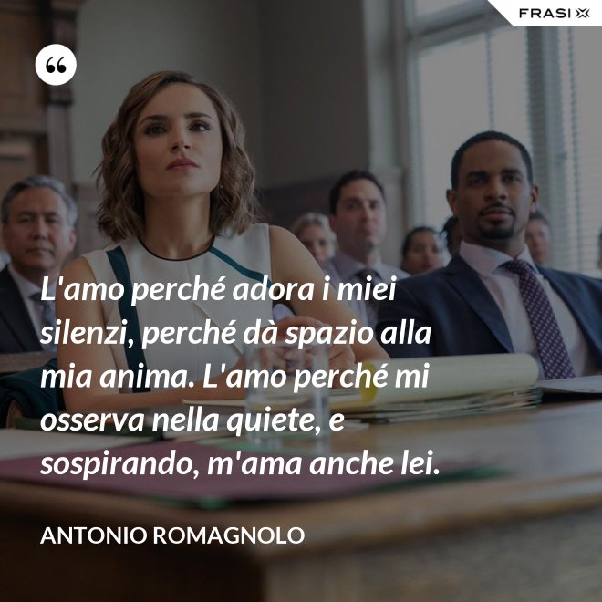 L'amo perché adora i miei silenzi, perché dà spazio alla mia anima. L'amo perché mi osserva nella quiete, e sospirando, m'ama anche lei. - Antonio Romagnolo