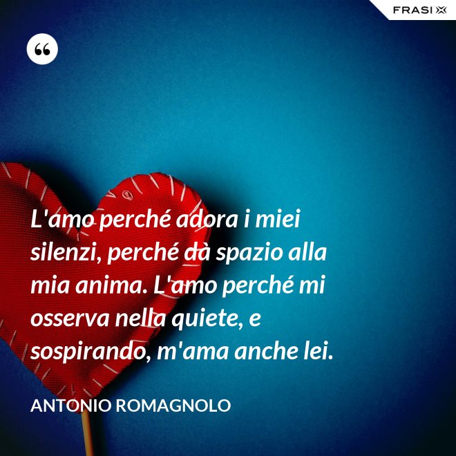 L'amo perché adora i miei silenzi, perché dà spazio alla mia anima. L'amo perché mi osserva nella quiete, e sospirando, m'ama anche lei. - Antonio Romagnolo