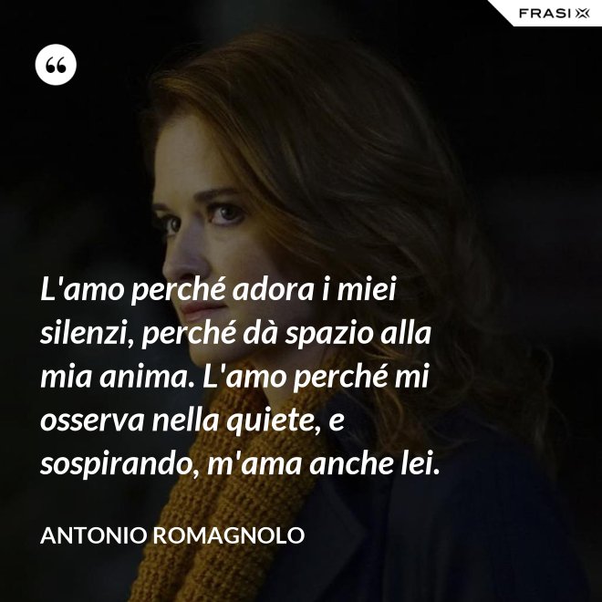 L'amo perché adora i miei silenzi, perché dà spazio alla mia anima. L'amo perché mi osserva nella quiete, e sospirando, m'ama anche lei. - Antonio Romagnolo