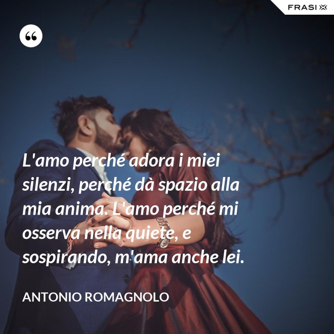 L'amo perché adora i miei silenzi, perché dà spazio alla mia anima. L'amo perché mi osserva nella quiete, e sospirando, m'ama anche lei. - Antonio Romagnolo