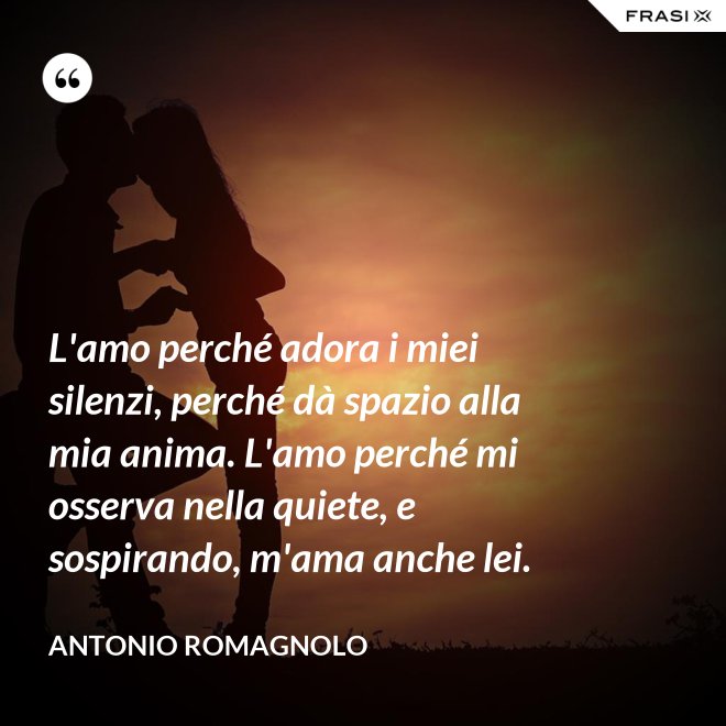 L'amo perché adora i miei silenzi, perché dà spazio alla mia anima. L'amo perché mi osserva nella quiete, e sospirando, m'ama anche lei. - Antonio Romagnolo
