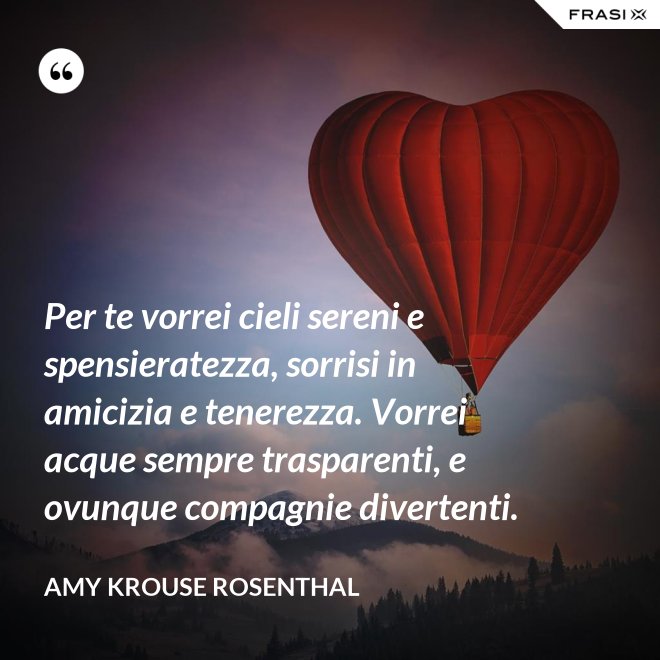 Per te vorrei cieli sereni e spensieratezza, sorrisi in amicizia e tenerezza. Vorrei acque sempre trasparenti, e ovunque compagnie divertenti. - Amy Krouse Rosenthal