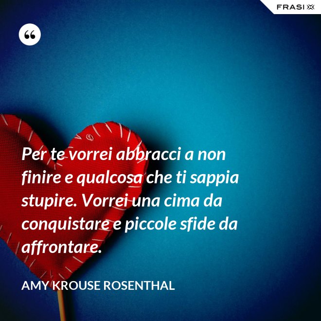 Per te vorrei abbracci a non finire e qualcosa che ti sappia stupire. Vorrei una cima da conquistare e piccole sfide da affrontare. - Amy Krouse Rosenthal