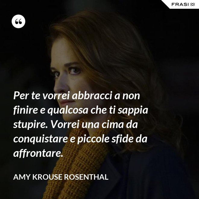 Per te vorrei abbracci a non finire e qualcosa che ti sappia stupire. Vorrei una cima da conquistare e piccole sfide da affrontare. - Amy Krouse Rosenthal