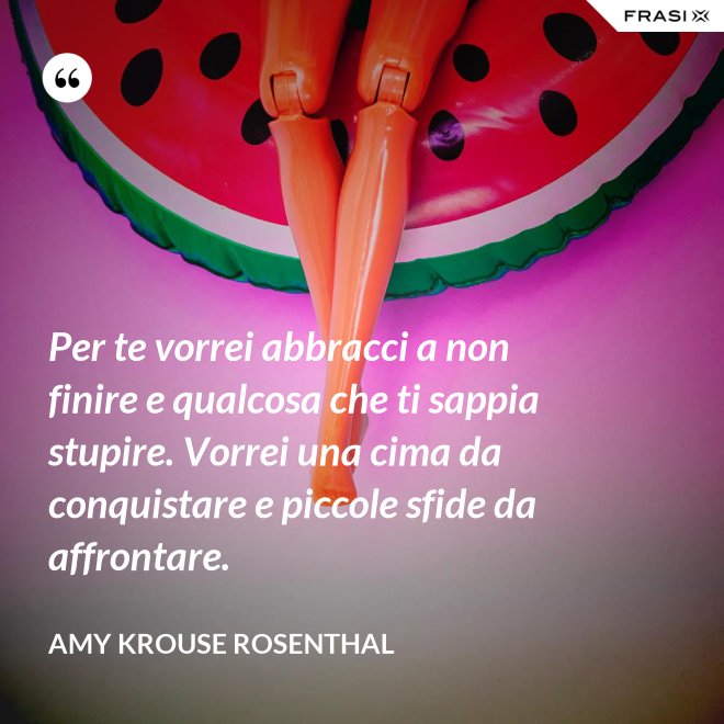 Per te vorrei abbracci a non finire e qualcosa che ti sappia stupire. Vorrei una cima da conquistare e piccole sfide da affrontare. - Amy Krouse Rosenthal