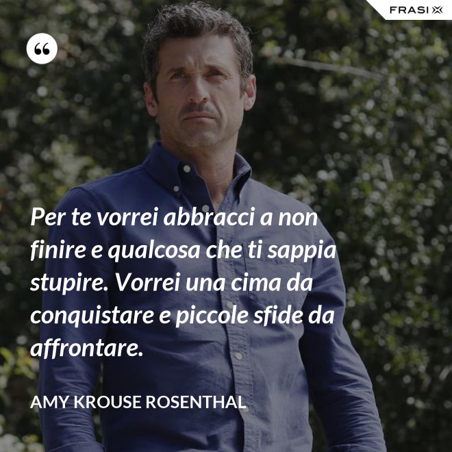 Per te vorrei abbracci a non finire e qualcosa che ti sappia stupire. Vorrei una cima da conquistare e piccole sfide da affrontare. - Amy Krouse Rosenthal