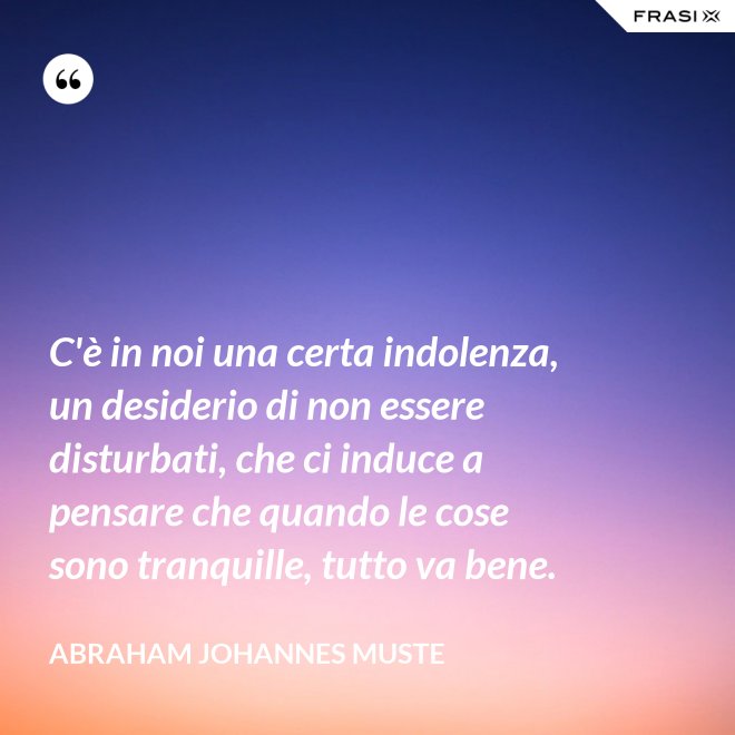 C'è in noi una certa indolenza, un desiderio di non essere disturbati, che ci induce a pensare che quando le cose sono tranquille, tutto va bene. - Abraham Johannes Muste