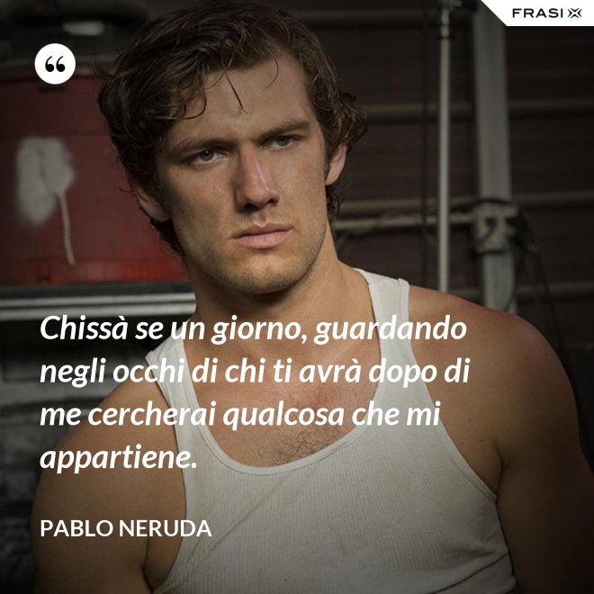 Chissà se un giorno, guardando negli occhi di chi ti avrà dopo di me cercherai qualcosa che mi appartiene. - Pablo Neruda