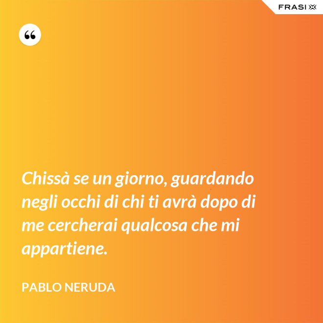 Chissà se un giorno, guardando negli occhi di chi ti avrà dopo di me cercherai qualcosa che mi appartiene. - Pablo Neruda