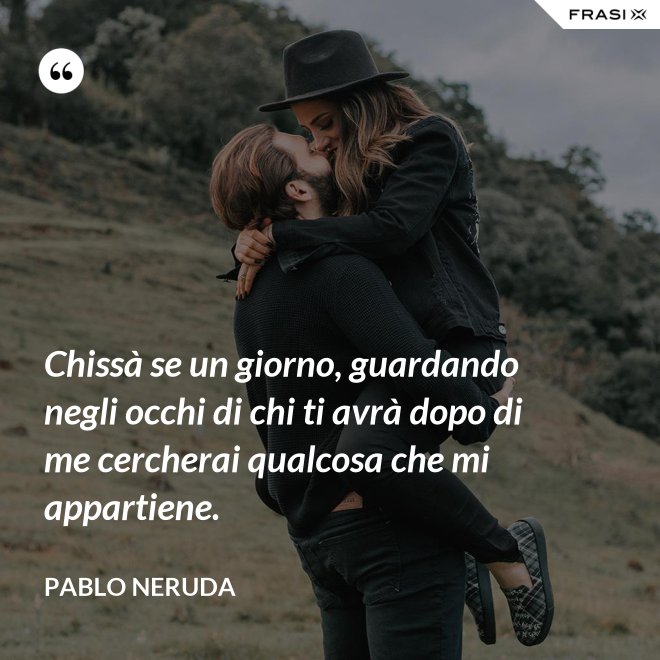 Chissà se un giorno, guardando negli occhi di chi ti avrà dopo di me cercherai qualcosa che mi appartiene. - Pablo Neruda