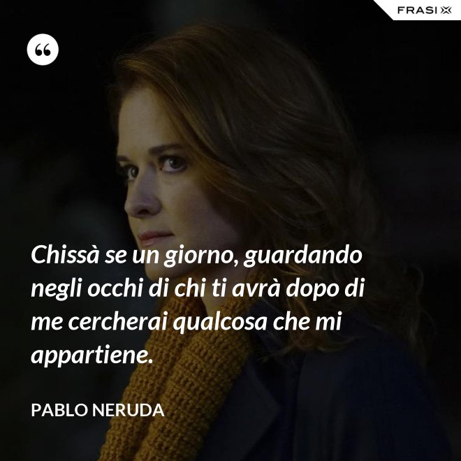 Chissà se un giorno, guardando negli occhi di chi ti avrà dopo di me cercherai qualcosa che mi appartiene. - Pablo Neruda