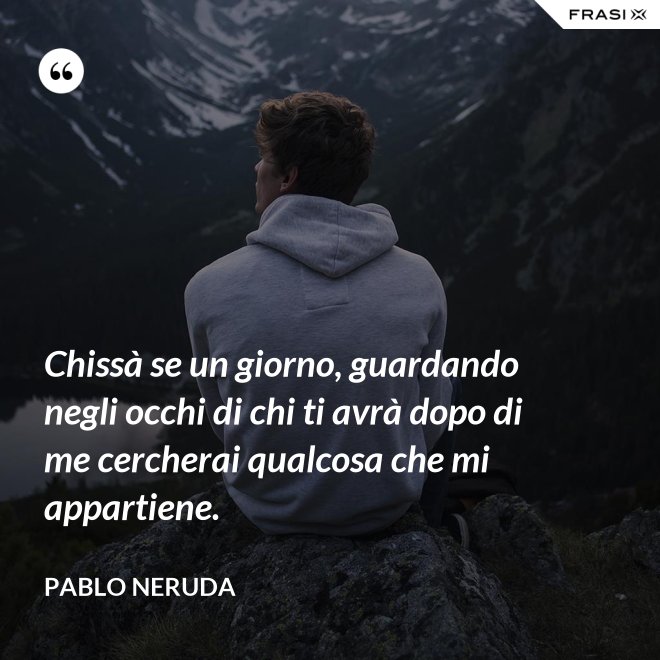 Chissà se un giorno, guardando negli occhi di chi ti avrà dopo di me cercherai qualcosa che mi appartiene. - Pablo Neruda