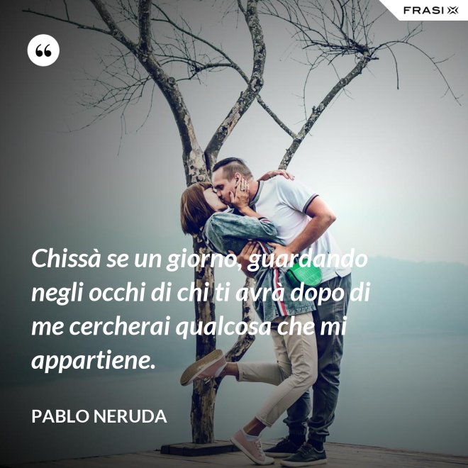 Chissà se un giorno, guardando negli occhi di chi ti avrà dopo di me cercherai qualcosa che mi appartiene. - Pablo Neruda