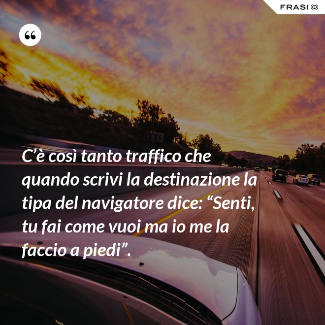 C’è così tanto traffico che quando scrivi la destinazione la tipa del navigatore dice: “Senti, tu fai come vuoi ma io me la faccio a piedi”. - Anonimo