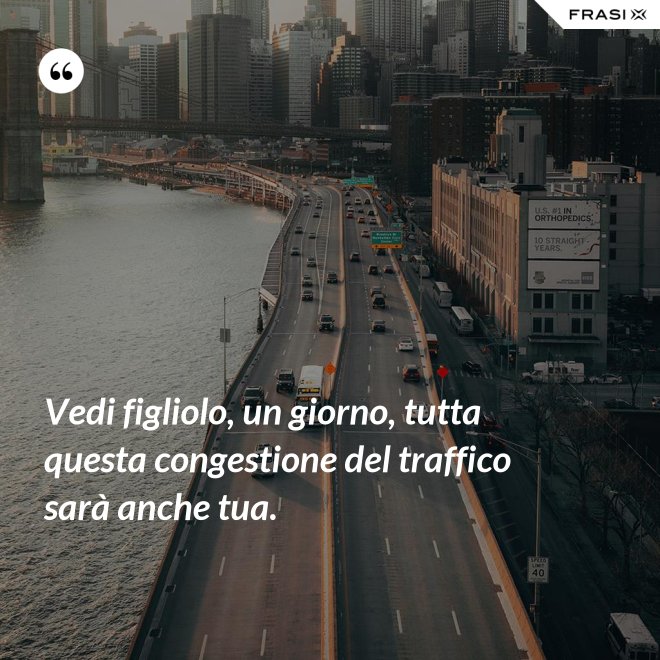 Vedi figliolo, un giorno, tutta questa congestione del traffico sarà anche tua. - Anonimo