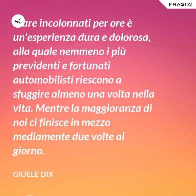 Stare incolonnati per ore è un’esperienza dura e dolorosa, alla quale nemmeno i più previdenti e fortunati automobilisti riescono a sfuggire almeno una volta nella vita. Mentre la maggioranza di noi ci finisce in mezzo mediamente due volte al giorno. - Gioele Dix
