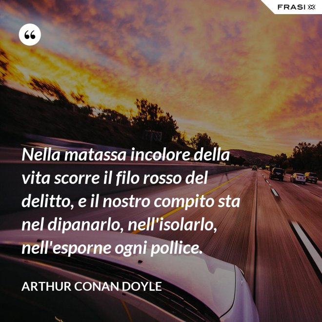 Nella matassa incolore della vita scorre il filo rosso del delitto, e il nostro compito sta nel dipanarlo, nell'isolarlo, nell'esporne ogni pollice. - Arthur Conan Doyle