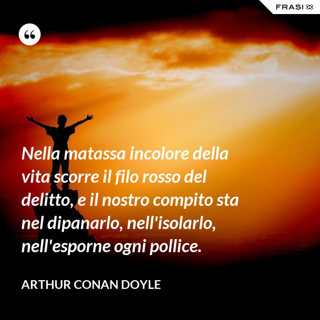 Nella matassa incolore della vita scorre il filo rosso del delitto, e il nostro compito sta nel dipanarlo, nell'isolarlo, nell'esporne ogni pollice. - Arthur Conan Doyle