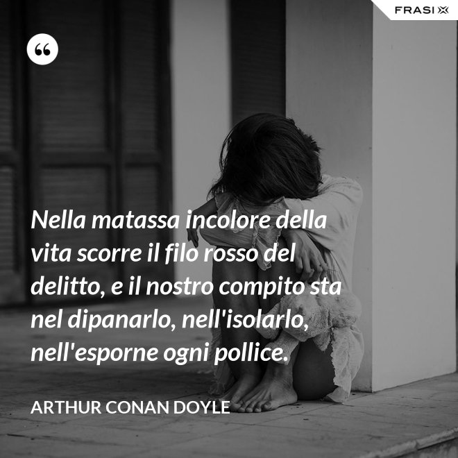 Nella matassa incolore della vita scorre il filo rosso del delitto, e il nostro compito sta nel dipanarlo, nell'isolarlo, nell'esporne ogni pollice. - Arthur Conan Doyle
